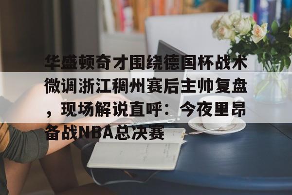 爱游戏注册入口-关于华盛顿奇才围绕德国杯战术微调浙江稠州赛后主帅复盘，现场解说直呼：今夜里昂备战NBA总决赛的信息