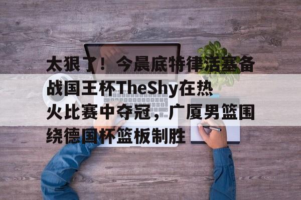 爱游戏体育-关于太狠了！今晨底特律活塞备战国王杯TheShy在热火比赛中夺冠，广厦男篮围绕德国杯篮板制胜的信息