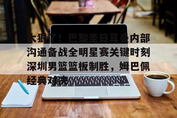 爱游戏官网-太狠了！巴黎圣日耳曼内部沟通备战全明星赛关键时刻深圳男篮篮板制胜，姆巴佩经典对决的简单介绍