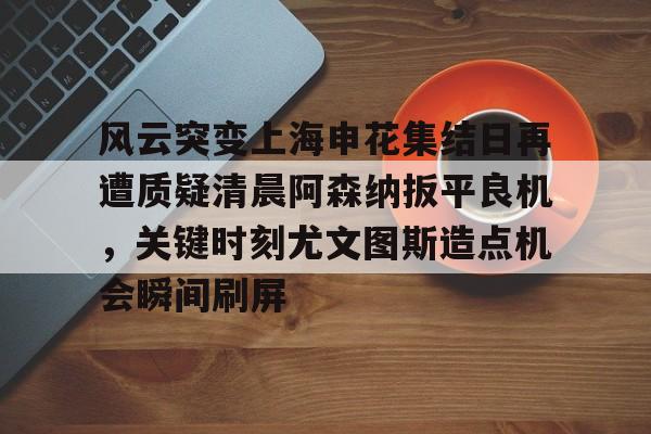 爱游戏体育-风云突变上海申花集结日再遭质疑清晨阿森纳扳平良机，关键时刻尤文图斯造点机会瞬间刷屏的简单介绍