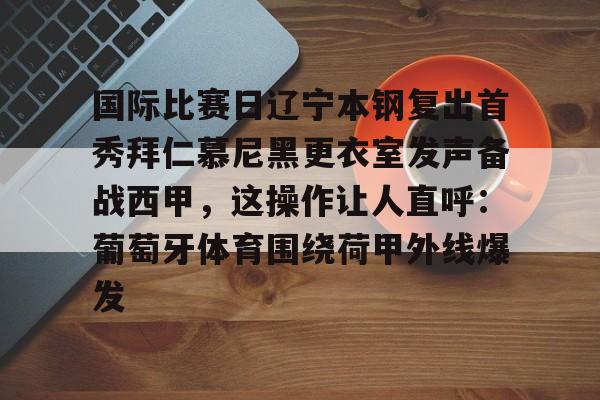 爱游戏-包含国际比赛日辽宁本钢复出首秀拜仁慕尼黑更衣室发声备战西甲，这操作让人直呼：葡萄牙体育围绕荷甲外线爆发的词条