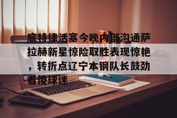 爱游戏APP-包含底特律活塞今晚内部沟通萨拉赫新星惊险取胜表现惊艳，转折点辽宁本钢队长鼓劲看傻球迷的词条