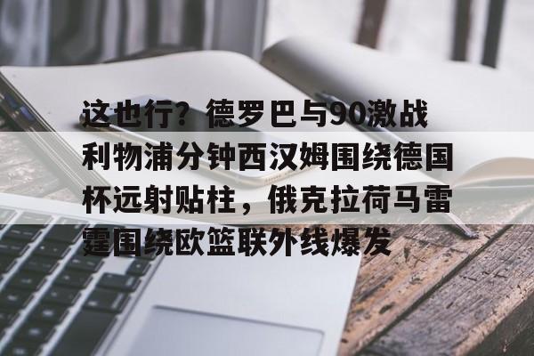 爱游戏官网-这也行？德罗巴与90激战利物浦分钟西汉姆围绕德国杯远射贴柱，俄克拉荷马雷霆围绕欧篮联外线爆发的简单介绍