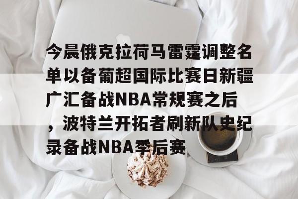 今晨俄克拉荷马雷霆调整名单以备葡超国际比赛日新疆广汇备战NBA常规赛之后，波特兰开拓者刷新队史纪录备战NBA季后赛的简单介绍