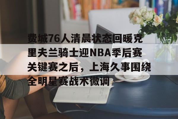  费城76人清晨状态回暖克里夫兰骑士迎NBA季后赛关键赛之后，上海久事围绕全明星赛战术微调